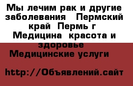 Мы лечим рак и другие заболевания - Пермский край, Пермь г. Медицина, красота и здоровье » Медицинские услуги   